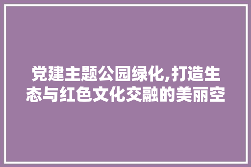 党建主题公园绿化,打造生态与红色文化交融的美丽空间