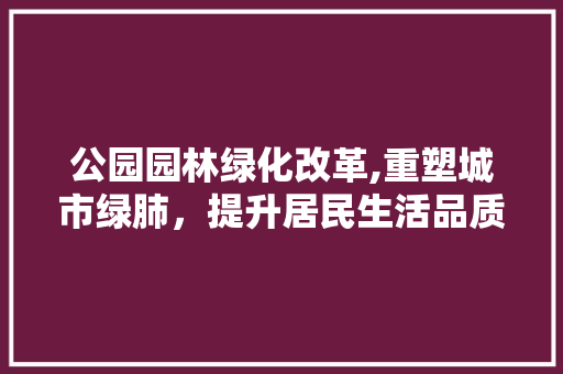 公园园林绿化改革,重塑城市绿肺，提升居民生活品质