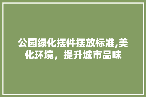 公园绿化摆件摆放标准,美化环境，提升城市品味
