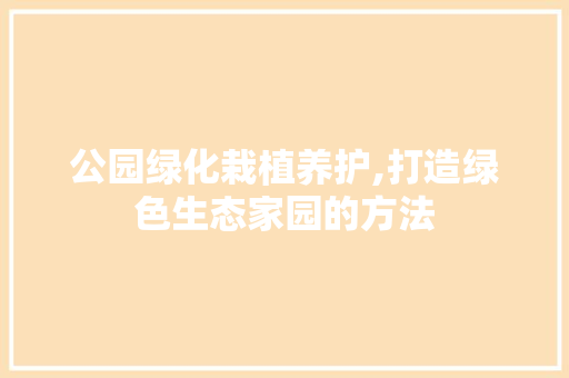 公园绿化栽植养护,打造绿色生态家园的方法