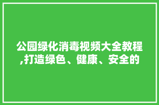 公园绿化消毒视频大全教程,打造绿色、健康、安全的公共空间
