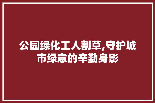 公园绿化工人割草,守护城市绿意的辛勤身影