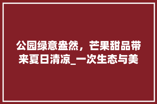 公园绿意盎然，芒果甜品带来夏日清凉_一次生态与美食的完美邂逅