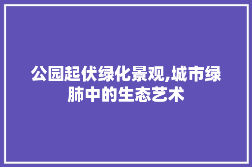 公园起伏绿化景观,城市绿肺中的生态艺术