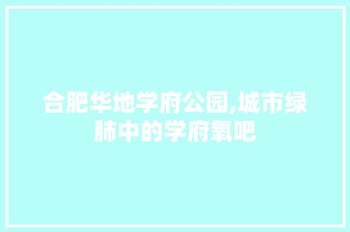 合肥华地学府公园,城市绿肺中的学府氧吧