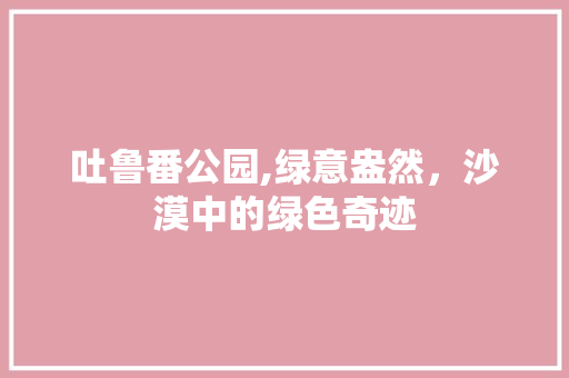 吐鲁番公园,绿意盎然，沙漠中的绿色奇迹