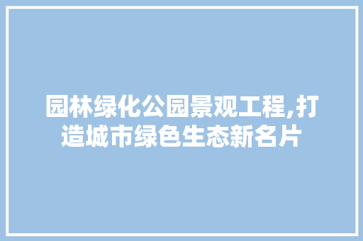 园林绿化公园景观工程,打造城市绿色生态新名片