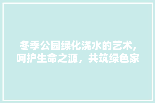 冬季公园绿化浇水的艺术,呵护生命之源，共筑绿色家园