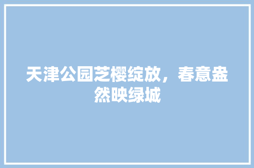 天津公园芝樱绽放，春意盎然映绿城