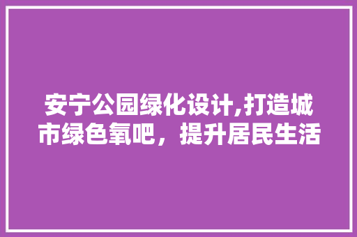 安宁公园绿化设计,打造城市绿色氧吧，提升居民生活品质