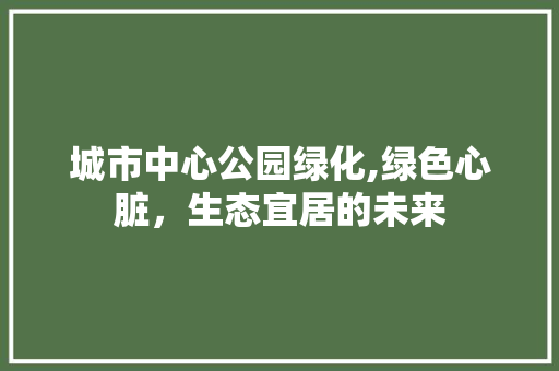 城市中心公园绿化,绿色心脏，生态宜居的未来