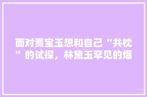 面对贾宝玉想和自己“共枕”的试探，林黛玉罕见的爆两字粗口，她说了什么，黑魔法芋植物怎么养护的视频。