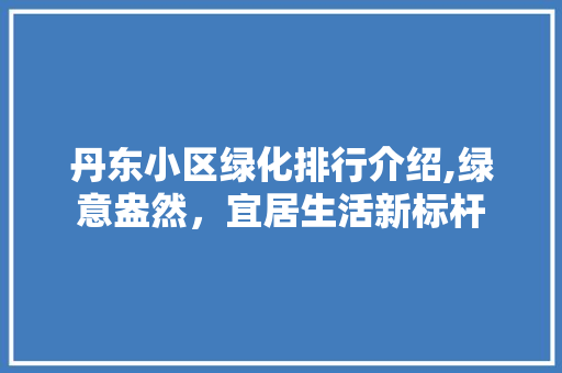 丹东小区绿化排行介绍,绿意盎然，宜居生活新标杆 土壤管理
