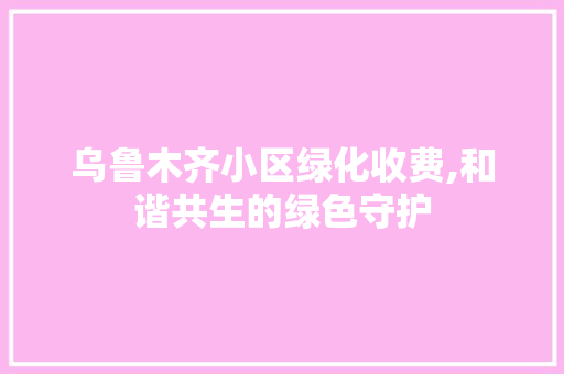 乌鲁木齐小区绿化收费,和谐共生的绿色守护