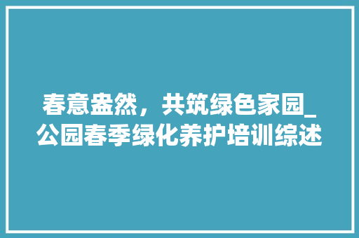 春意盎然，共筑绿色家园_公园春季绿化养护培训综述