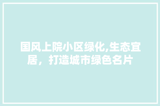 国风上院小区绿化,生态宜居，打造城市绿色名片 植物栽培