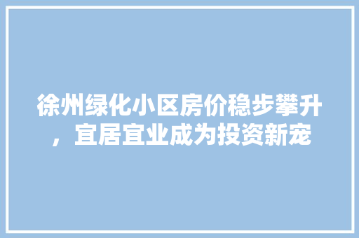 徐州绿化小区房价稳步攀升，宜居宜业成为投资新宠