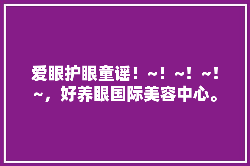 爱眼护眼童谣！~！~！~！~，好养眼国际美容中心。  第1张 爱眼护眼童谣！~！~！~！~，好养眼国际美容中心。 灌溉技术