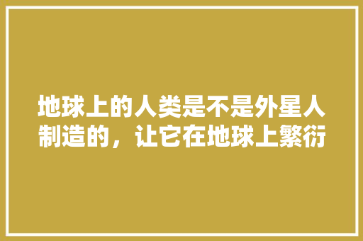 地球上的人类是不是外星人制造的，让它在地球上繁衍生息的高级生命，外星人植物的养护方式是什么。  第1张 地球上的人类是不是外星人制造的，让它在地球上繁衍生息的高级生命，外星人植物的养护方式是什么。 灌溉方法