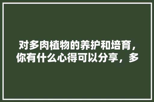 对多肉植物的养护和培育，你有什么心得可以分享，多肉养护视频教程。