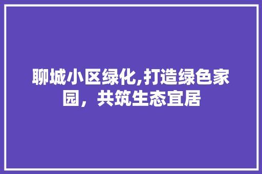 聊城小区绿化,打造绿色家园，共筑生态宜居