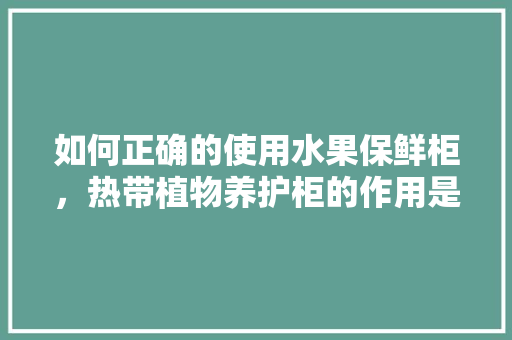 如何正确的使用水果保鲜柜，热带植物养护柜的作用是什么。