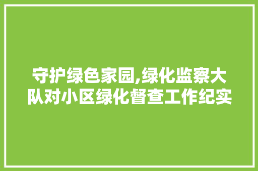 守护绿色家园,绿化监察大队对小区绿化督查工作纪实