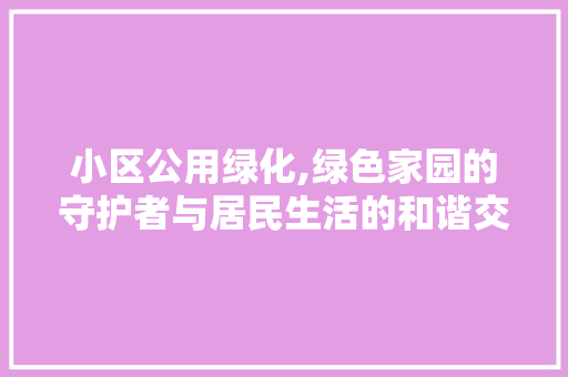 小区公用绿化,绿色家园的守护者与居民生活的和谐交响 爬藤植物