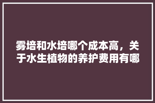 雾培和水培哪个成本高，关于水生植物的养护费用有哪些。