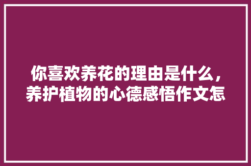 你喜欢养花的理由是什么，养护植物的心德感悟作文怎么写。