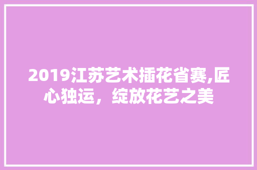 2019江苏艺术插花省赛,匠心独运，绽放花艺之美
