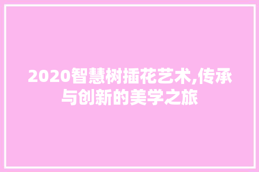 2020智慧树插花艺术,传承与创新的美学之旅