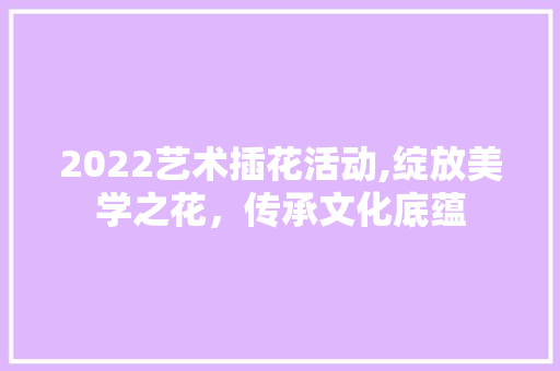 2022艺术插花活动,绽放美学之花，传承文化底蕴 花卉