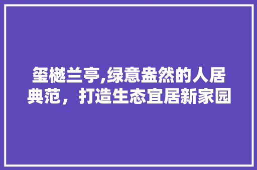 玺樾兰亭,绿意盎然的人居典范，打造生态宜居新家园