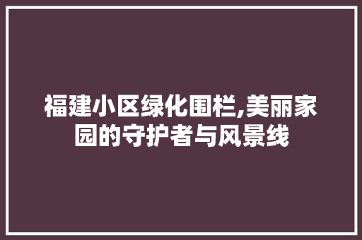 福建小区绿化围栏,美丽家园的守护者与风景线