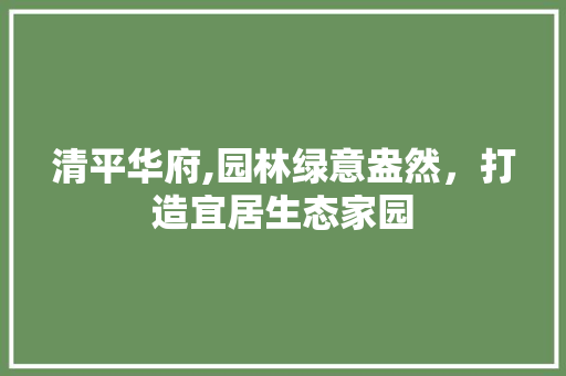 清平华府,园林绿意盎然，打造宜居生态家园