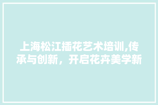 上海松江插花艺术培训,传承与创新，开启花卉美学新篇章