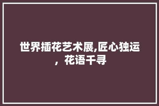 世界插花艺术展,匠心独运，花语千寻 花卉