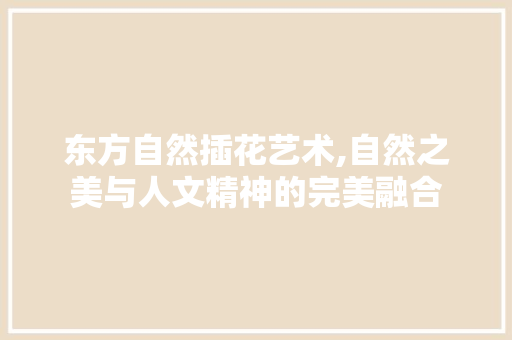东方自然插花艺术,自然之美与人文精神的完美融合