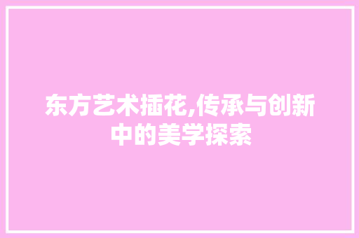 东方艺术插花,传承与创新中的美学探索 园艺知识 东方艺术插花,传承与创新中的美学探索 园艺知识