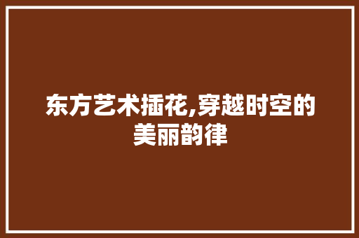 东方艺术插花,穿越时空的美丽韵律