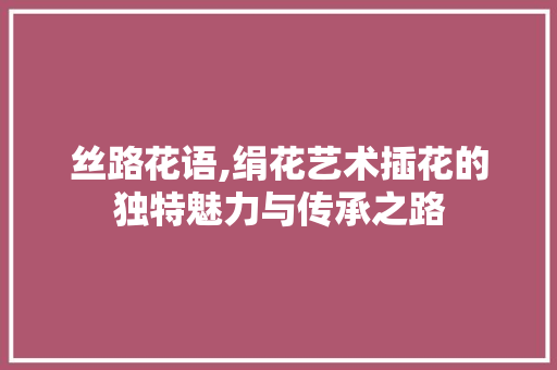 丝路花语,绢花艺术插花的独特魅力与传承之路