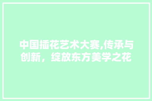中国插花艺术大赛,传承与创新，绽放东方美学之花