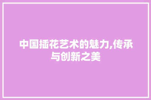 中国插花艺术的魅力,传承与创新之美
