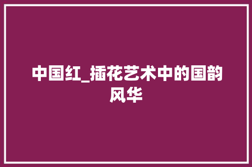 中国红_插花艺术中的国韵风华