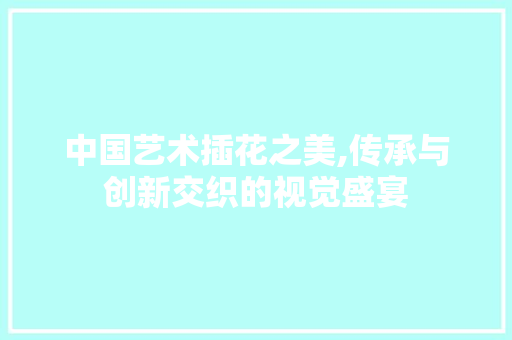 中国艺术插花之美,传承与创新交织的视觉盛宴