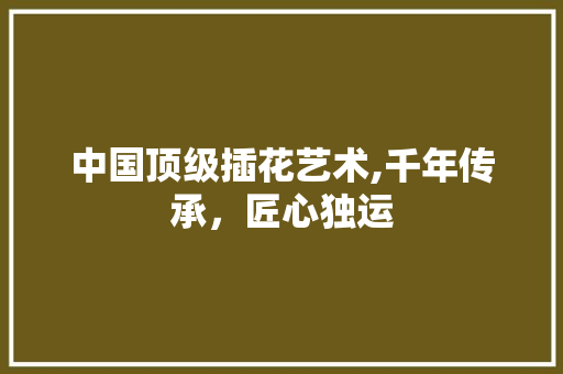 中国顶级插花艺术,千年传承，匠心独运 植物养护