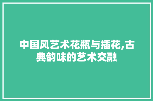 中国风艺术花瓶与插花,古典韵味的艺术交融