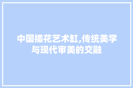 中国插花艺术缸,传统美学与现代审美的交融