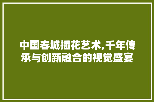 中国春城插花艺术,千年传承与创新融合的视觉盛宴